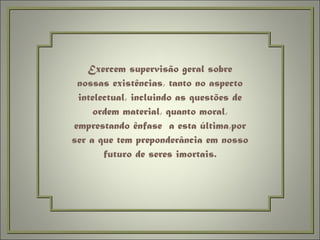 Exercem supervisão geral sobre nossas existências, tanto no aspecto intelectual, incluindo as questões de ordem material, quanto moral, emprestando ênfase  a esta última,por ser a que tem preponderância em nosso futuro de seres imortais. 