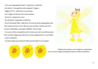 11
- Tens uma amiga galinha Fada? – perguntou o coelhinho.
- Sim tenho. É uma galinha muito especial. É mágica….
- Mágica????!!! – admiraram-seos animais.
- Sim, mágica. Ela dá-me ovos muito valiosos.
- De ouro? – perguntou a vaca.
- De chocolate?- perguntou o coelhinho.
- Ouro? Chocolate? Não…nada disso. Os ovos da minha amiga galinha são
mais valiosos do que o ouro. São ovos que nos dão o melhor que há no
mundo. A felicidade, a amizade, o AMOR! – disse a fada.
- Eu nunca conheci uma galinha assim. Esses ovos erammaravilhosos para
fazer um bolo mágico para oferecer ao nosso amigo pastor e à sua mulher.
– disseo coelhinho.
- Um bolo mágico para oferecer? Mas que boa ideia! Eu vou ajudar!
A fada juntou todos os ovos mágicos e, juntamente
com os novos amigos conseguiramfazer um bolo maravilhoso.
 