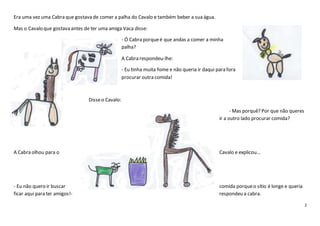 2
Era uma vez uma Cabra que gostava de comer a palha do Cavalo e também beber a sua água.
Mas o Cavalo que gostava antes de ter uma amiga Vaca disse:
- Ó Cabra porqueé que andas a comer a minha
palha?
A Cabra respondeu-lhe:
- Eu tinha muita fome e não queria ir daqui para fora
procurar outra comida!
Disseo Cavalo:
- Mas porquê? Por que não queres
ir a outro lado procurar comida?
A Cabra olhou para o Cavalo e explicou…
- Eu não quero ir buscar comida porqueo sítio é longe e queria
ficar aqui para ter amigos!- respondeu a cabra.
 