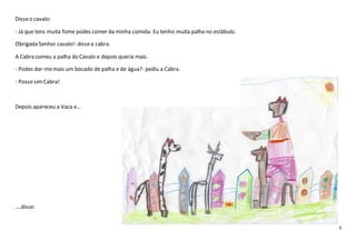 3
Disseo cavalo:
- Já que tens muita fome podes comer da minha comida. Eu tenho muita palha no estábulo.
Obrigada Senhor cavalo!- dissea cabra.
A Cabra comeu a palha do Cavalo e depois queria mais.
- Podes dar-memais um bocado de palha e de água?- pediu a Cabra.
- Posso simCabra!
Depois apareceu a Vaca e…
….disse:
 