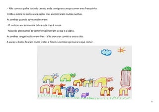 4
- Não comas a palha toda do cavalo, anda comigo ao campo comer erva fresquinha.
Então a cabra foi com a vacapastar mas encontrarammuitas ovelhas.
As ovelhas quando as viram disseram:
- Ó senhora vacae menina cabra esta erva é nossa.
- Mas nós precisamos decomer responderama vaca e a cabra.
As ovelhas zangadas disseram-lhes: - Vão procurar comida a outro sítio.
A vacae a Cabra ficarammuito tristes e foram-seembora procurar o que comer.
 