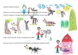 5
Andaram, andaram, andaram…
Subirama um monte, encontrarammuita erva fresquinha e um rio com muita água.
Comeram e beberam, mas logo sentiram que ficaramcheias de leite nas suas maminhas.
Então o pastor tirou leite da vacae da cabra para um balde.
Levou para casa e a sua mulher fez um lindo queijo e manteiga para o pequeno-almoço.
 