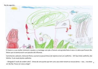 6
No dia seguinte…
O Pastor e a sua mulher comeram o queijo e a manteiga com pão e fizeram uma grande festa à vaca e à cabra que ficaram tão
felizes que se aventuraram num passeio até à floresta.
Caminharam, saltaram, cheiraramflores, ouviramos passarinhosede repente viramum coelhinho. - Oh!Que lindo coelhinho, tão
fofinho. Tu és muito bonito coelhinho.
- Obrigado!E vocês de ondem vêm? - Vimos de uma quinta que tem uma casa onde moramos nossos donos. – Uau… Isso deve
ser tão fixe. Posso ser vosso amigo?
 
