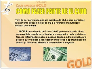 Tem de ser convidado por um membro do clube para participar.
E fazer uma doação inicial de US $ 5 referente manutenção
mensal do sistema.

  INICIAR uma doação de $ 10 = 20,00 que é um acordo direto
entre os dois membros, o doador e o recebedor onde o sistema
fornece informações sobre a pessoa dando a administração p/ a
pessoa que vai doar e vai receber onde terão a oportunidade de
aceitar p/ liberar no sistema e desenvolver o negócio.
 