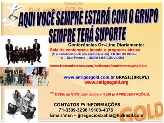 Conferências On-Line Diariamente:
Sala de conferencia Instale o programa abaixo
(É automático click em executar e ok) ENTRE C/ COD –
      C – Seu 1ºnome – QUEM LHE CONVIDOU

www.hotconference.com/software/conference.php?id=


       www.amigosgold.com.br BRASIL(BREVE)
              www.amigosgold.org

** DVDs ao VIVO com audio e SEM p/ APRESENTAÇÕES.

 CONTATOS P/ INFORMAÇÕES
   71-3309-3298 / 9103-4376
Email/msn – jjnegociosbahia@hotmail.com
 
