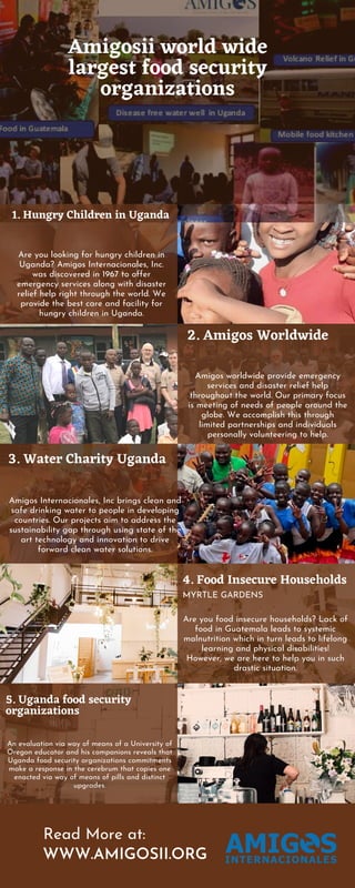 Read More at:
WWW.AMIGOSII.ORG
Amigosii world wide
largest food security
organizations
3. Water Charity Uganda
Amigos Internacionales, Inc brings clean and
safe drinking water to people in developing
countries. Our projects aim to address the
sustainability gap through using state of the
art technology and innovation to drive
forward clean water solutions.
2. Amigos Worldwide
Amigos worldwide provide emergency
services and disaster relief help
throughout the world. Our primary focus
is meeting of needs of people around the
globe. We accomplish this through
limited partnerships and individuals
personally volunteering to help.
4. Food Insecure Households
Are you food insecure households? Lack of
food in Guatemala leads to systemic
malnutrition which in turn leads to lifelong
learning and physical disabilities!
However, we are here to help you in such
drastic situation.
MYRTLE GARDENS
5. Uganda food security
organizations
An evaluation via way of means of a University of
Oregon educator and his companions reveals that
Uganda food security organizations commitments
make a response in the cerebrum that copies one
enacted via way of means of pills and distinct
upgrades.
1. Hungry Children in Uganda
Are you looking for hungry children in
Uganda? Amigos Internacionales, Inc.
was discovered in 1967 to offer
emergency services along with disaster
relief help right through the world. We
provide the best care and facility for
hungry children in Uganda.
 