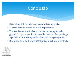 Conclusão
 Este filme é divertido e ao mesmo tempo triste.
 Mostra como a amizade é tão importante.
 Todo o filme é muito bom, mas as partes que mais
gostei foi quando vão passear de carro e têm que fugir
à polícia e também quando vão andar de parapente.
 Recomendo este filme a 100% pois é um filme excelente.
 