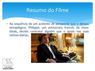  Na sequência de um acidente de parapente que o deixou
tetraplégico, Philippe, um aristocrata francês de meia-
idade, decide contratar alguém que o apoie nas suas
rotinas diárias.
Resumo do Filme
 