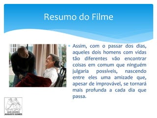  Assim, com o passar dos dias,
aqueles dois homens com vidas
tão diferentes vão encontrar
coisas em comum que ninguém
julgaria possíveis, nascendo
entre eles uma amizade que,
apesar de improvável, se tornará
mais profunda a cada dia que
passa.
Resumo do Filme
 