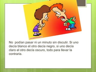 No podían pasar ni un minuto sin discutir. Si uno
decía blanco el otro decía negro, si uno decía
claro el otro decía oscuro, todo para llevar la
contraria.

 