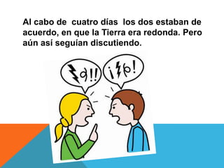 Al cabo de cuatro días los dos estaban de
acuerdo, en que la Tierra era redonda. Pero
aún así seguían discutiendo.

 