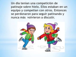 Un día tenían una competición de
patinaje sobre hielo. Ellos estaban en un
equipo y competían con otros. Entonces
se perdonaron para seguir patinando y
nunca más volvieron a discutir.

 