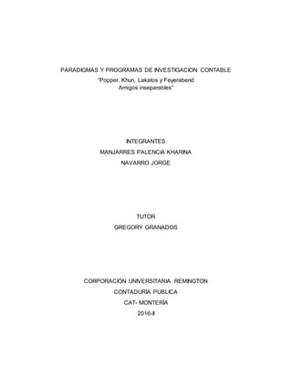 PARADIGMAS Y PROGRAMAS DE INVESTIGACION CONTABLE
“Popper, Khun, Lakatos y Feyerabend
Amigos inseparables”
INTEGRANTES
MANJARRES PALENCIA KHARINA
NAVARRO JORGE
TUTOR
GREGORY GRANADOS
CORPORACIÓN UNIVERSITARIA REMINGTON
CONTADURÍA PÚBLICA
CAT- MONTERÍA
2016-II
 