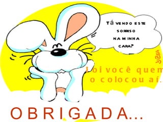 T á ve nd o e s te
                 s orris o
                na m inh a
                  cara?


         Fo i vo c ê q ue m
          o c o lo c o u a í…



O B R I G A D A…
 