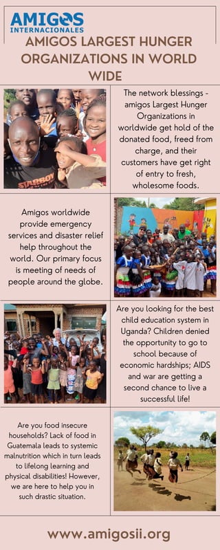 AMIGOS LARGEST HUNGER
ORGANIZATIONS IN WORLD
WIDE
Are you looking for the best
child education system in
Uganda? Children denied
the opportunity to go to
school because of
economic hardships; AIDS
and war are getting a
second chance to live a
successful life!
www.amigosii.org
Amigos worldwide
provide emergency
services and disaster relief
help throughout the
world. Our primary focus
is meeting of needs of
people around the globe.
The network blessings -
amigos Largest Hunger
Organizations in
worldwide get hold of the
donated food, freed from
charge, and their
customers have get right
of entry to fresh,
wholesome foods.
Are you food insecure
households? Lack of food in
Guatemala leads to systemic
malnutrition which in turn leads
to lifelong learning and
physical disabilities! However,
we are here to help you in
such drastic situation.
 