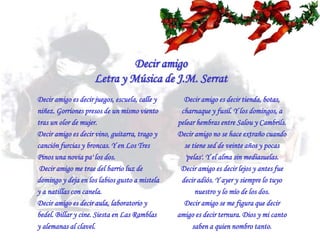 Decir amigoLetra y Música de J.M. SerratDecir amigo es decir juegos, escuela, calle y niñez. Gorriones presos de un mismo viento tras un olor de mujer. Decir amigo es decir vino, guitarra, trago y canción furcias y broncas. Y en Los Tres Pinos una novia pa' los dos. Decir amigo me trae del barrio luz de domingo y deja en los labios gusto a mistela y a natillas con canela. Decir amigo es decir aula, laboratorio y bedel. Billar y cine. Siesta en Las Ramblas y alemanas al clavel. Decir amigo es decir tienda, botas, charnaque y fusil. Y los domingos, a pelear hembras entre Salou y Cambrils. Decir amigo no se hace extraño cuando se tiene sed de veinte años y pocas 'pelas'. Y el alma sin mediasuelas. Decir amigo es decir lejos y antes fue decir adiós. Y ayer y siempre lo tuyo nuestro y lo mío de los dos. Decir amigo se me figura que decir amigo es decir ternura. Dios y mi canto saben a quien nombro tanto.