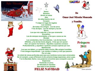 ***Señor:QuisieraArmar en estos díasUn árbol dentro de miCorazónY colgar en lugar de regalosLos nombresDe todos mis amigos.  Los de cercaY los de lejos.  Los de siempre y los deAhora.Los que veo cada día, y los que raramenteEncuentro,Los de siempre recordados, y los que a veces se me OlvidanLos constantes y los inconstantes.  Los de las horas Difíciles, y los de las horas alegres.  A los que sin querer Herí, sin querer me hirieron.  Aquellos a quienes conozcoProfundamente, y aquellos a quienes conozco apenas por susApariencias.Los que me deben, y a quienes debo mucho. Mis amigos humildesY mis amigos importantes.  Los nombro a todos y a los que pasaronPor mi vida.Un árbol de raíces profundas para que sus nombres nunca sean arrancadosDe mi corazón, y que al florecer el año próximo traiga esperanza, amor y paz,Y en la Navidad, Señor, nos podamos encontrar para compartir uvas deEsperanzaPoniendo un pocoDe felicidad en aquellosQue todo lo han perdidoDe  Omar José Miratía Moncada y Familia.Próspero 2011FELIZ NAVIDADAutor anónimo