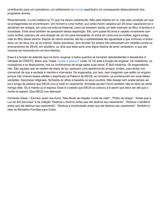 contribuindo para um comodismo, um esfriamento no mundo espiritual e um consequente distanciamento dos
propósitos divinos.
Recentemente, vi uma matéria na TV que me deixou estarrecido. Não pela história em si, mas pela condição em que
os protagonistas se encontravam. Um homem e uma mulher, que antes foram casados por 20 anos; separaram-se e
decidiram ser amigos, em uma convivência fraternal, como se tivessem dando um belo exemplo ao filho, à família e à
sociedade. Vinte anos também se passaram dessa separação. Ele, com quase 60 anos e casado novamente com
outra mulher, precisou de uma doação de um rim para transplante. Aí entra em cena sua ex-mulher, agora amiga,
mãe do filho desse senhor. Depois de vários exames, ela faz a solidariedade tão aguardada e que comoveu a todos:
doou um de seus rins ao ex-marido. Gesto grandioso, sem dúvida! Se ambos não estivessem em rebelião contra os
ensinamentos de DEUS, em adultério, eu diria que essa seria uma digna história de amor verdadeiro, e que até
merecia ser transcrita em um livro literário.
Essa é a função de satanás aqui na terra: enganar a todos quantos se tornarem desobedientes e desatentos à
Verdade de CRISTO. Maior que “matar, roubar e destruir” (João 10:10) está a função de enganar. Os matadores, os
roubadores e os destruidores, nós os conhecemos de longe pelas suas obras. É fácil rotulá-los. Os enganadores,
não. São aqueles que se vestem de anjos de luz, possuem uma aparência de amigos, irmãos, para tentar nos
convencer de que a verdade é mentira e vice-versa. Os enganados, por isso, nem imaginam que estão no engano,
porque não criaram bases sólidas e espirituais na Palavra de DEUS; ao contrário, se enclausuram em suas falsas
verdades, hipocrisias religiosas, fechados os olhos e tapados os seus ouvidos. Não deseje nem aceite jamais ser
puro amigo da pessoa que DEUS uniu a você no casamento. Amizade jamais! Como também não se deve se sentir
inimigo dela. Ou é marido ou é esposa. Esse é o estado que DEUS os colocou e é assim que deve ser até que a
morte os separe. Que DEUS nos abençoe!
Fernando César – Escritor, autor dos livros “Não Mude de religião: mude de vida!”, “Pódio da Graça”; “Antes que a
Luz do Sol escureça” e da coleção “Destrua o divórcio antes que ele destrua seu casamento”, “Destrua o adultério
antes que ele destrua seu casamento”, “Destrua a insubmissão antes que ela destrua seu casamento”. Também é
líder do Ministério Famílias para Cristo.
 