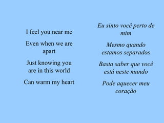 Eu sinto você perto de mim Mesmo quando estamos separados Basta saber que você está neste mundo Pode aquecer meu coração I feel you near me Even when we are apart Just knowing you are in this world Can warm my heart 