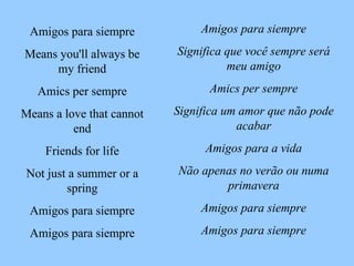 Amigos para siempre Significa que você sempre será meu amigo Amics per sempre Significa um amor que não pode acabar Amigos para a vida Não apenas no verão ou numa primavera Amigos para siempre Amigos para siempre Amigos para siempre Means you'll always be my friend Amics per sempre Means a love that cannot end Friends for life Not just a summer or a spring Amigos para siempre Amigos para siempre 