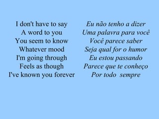 Eu não tenho a dizer Uma palavra para você Você parece saber Seja qual for o humor Eu estou passando Parece que te conheço Por todo  sempre I don't have to say A word to you You seem to know Whatever mood I'm going through Feels as though I've known you forever 