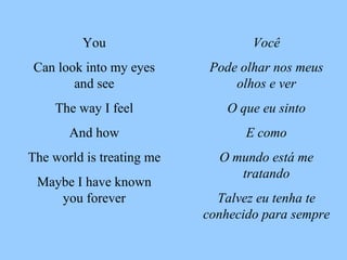 Você Pode olhar nos meus olhos e ver O que eu sinto E como O mundo está me tratando Talvez eu tenha te conhecido para sempre You Can look into my eyes and see The way I feel And how The world is treating me Maybe I have known you forever 