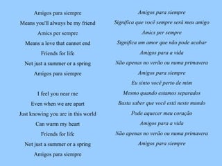 Amigos para siempre Significa que você sempre será meu amigo Amics per sempre Significa um amor que não pode acabar Amigos para a vida Não apenas no verão ou numa primavera Amigos para siempre Eu sinto você perto de mim Mesmo quando estamos separados Basta saber que você está neste mundo Pode aquecer meu coração Amigos para a vida Não apenas no verão ou numa primavera Amigos para siempre Amigos para siempre Means you'll always be my friend Amics per sempre Means a love that cannot end Friends for life Not just a summer or a spring Amigos para siempre I feel you near me Even when we are apart Just knowing you are in this world Can warm my heart Friends for life Not just a summer or a spring Amigos para siempre 