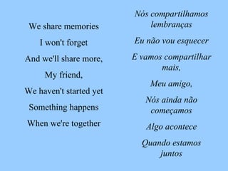 Nós compartilhamos lembranças Eu não vou esquecer E vamos compartilhar mais, Meu amigo, Nós ainda não começamos Algo acontece Quando estamos juntos We share memories I won't forget And we'll share more, My friend, We haven't started yet Something happens When we're together 