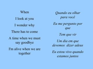 Quando eu olhar para você Eu me pergunto por que Tem que vir Um dia em que devemos  dizer adeus Eu estou vivo quando estamos juntos When I look at you I wonder why There has to come A time when we must say goodbye I'm alive when we are together 