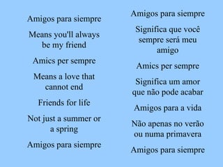 Amigos para siempre Significa que você sempre será meu amigo Amics per sempre Significa um amor que não pode acabar Amigos para a vida Não apenas no verão ou numa primavera Amigos para siempre Amigos para siempre Means you'll always be my friend Amics per sempre Means a love that cannot end Friends for life Not just a summer or a spring Amigos para siempre 