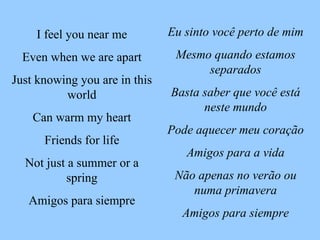 Eu sinto você perto de mim Mesmo quando estamos separados Basta saber que você está neste mundo Pode aquecer meu coração Amigos para a vida Não apenas no verão ou numa primavera Amigos para siempre I feel you near me Even when we are apart Just knowing you are in this world Can warm my heart Friends for life Not just a summer or a spring Amigos para siempre 