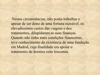 Nestas circunstâncias, não podia trabalhar e apesar de ser dono de uma fortuna razoável, os elevadíssimos custos das viagens e dos tratamentos, dilapidaram as suas finanças.  Quando não tinha mais condições financeiras, teve conhecimento da existência de uma fundação em Madrid, cuja finalidade era apoiar o tratamento de doentes com leucemia. 