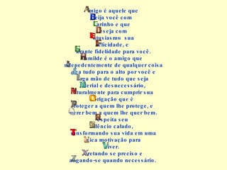 migo é aquele que eija você com arinho e que eseja com ntusiasmo  sua elicidade, e arante fidelidade para você. umilde é o amigo que ndepedentemente de qualquer coisa oga tudo para o alto por você e arga mão de tudo que seja  aterial e desnecessário, aturalmente para cumprir sua brigação que é roteger a quem lhe protege, e uerer bem a quem lhe quer bem. espeita seu  ilêncio calado, ransformando sua vida em uma nica motivação para iver. eretando se preciso e angando-se quando necessário.  