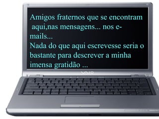 Amigos fraternos que se encontram
aqui,nas mensagens... nos e-
mails...
Nada do que aqui escrevesse seria o
bastante para descrever a minha
imensa gratidão ...
 