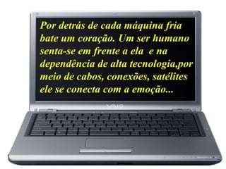 Por detrás de cada máquina fria
bate um coração. Um ser humano
senta-se em frente a ela e na
dependência de alta tecnologia,por
meio de cabos, conexões, satélites
ele se conecta com a emoção...
 
