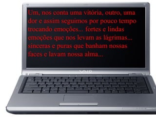 Um, nos conta uma vitória, outro, uma
dor e assim seguimos por pouco tempo
trocando emoções... fortes e lindas
emoções que nos levam as lágrimas...
sinceras e puras que banham nossas
faces e lavam nossa alma...
 