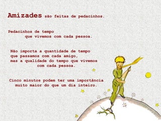 Amizades são feitas de pedacinhos.
Pedacinhos de tempo
que vivemos com cada pessoa.
Não importa a quantidade de tempo
que passamos com cada amigo,
mas a qualidade do tempo que vivemos
com cada pessoa.
Cinco minutos podem ter uma importância
muito maior do que um dia inteiro.
 