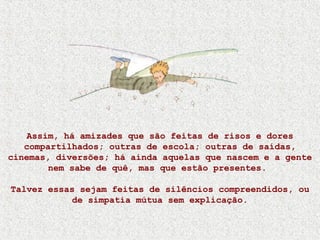 Assim, há amizades que são feitas de risos e dores
compartilhados; outras de escola; outras de saídas,
cinemas, diversões; há ainda aquelas que nascem e a gente
nem sabe de quê, mas que estão presentes.
Talvez essas sejam feitas de silêncios compreendidos, ou
de simpatia mútua sem explicação.
 