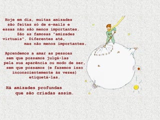 Hoje em dia, muitas amizades
são feitas só de e-mails e
essas não são menos importantes.
São as famosas "amizades
virtuais". Diferentes até,
mas não menos importantes.
Aprendemos a amar as pessoas
sem que possamos julgá-las
pela sua aparência ou modo de ser,
sem que possamos (e fazemos isso
inconscientemente às vezes)
etiquetá-las.
Há amizades profundas
que são criadas assim.
 