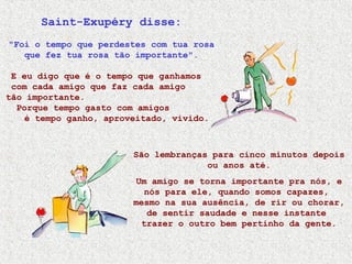 Saint-Exupéry disse:
"Foi o tempo que perdestes com tua rosa
que fez tua rosa tão importante".
E eu digo que é o tempo que ganhamos
com cada amigo que faz cada amigo
tão importante.
Porque tempo gasto com amigos
é tempo ganho, aproveitado, vivido.
São lembranças para cinco minutos depois
ou anos até.
Um amigo se torna importante pra nós, e
nós para ele, quando somos capazes,
mesmo na sua ausência, de rir ou chorar,
de sentir saudade e nesse instante
trazer o outro bem pertinho da gente.
 