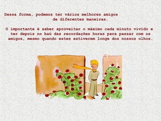 Dessa forma, podemos ter vários melhores amigos
de diferentes maneiras.
O importante é saber aproveitar o máximo cada minuto vivido e
ter depois no baú das recordações horas para passar com os
amigos, mesmo quando estes estiverem longe dos nossos olhos.
 