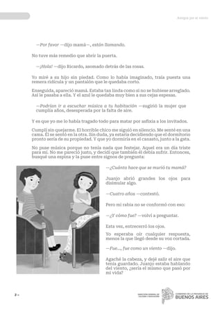 Amigos por el viento
3 ~ DIRECCIÓN GENERAL DE
CULTURA Y EDUCACIÓN
—Por favor —dijo mamá—, están llamando.
No tuve más remedio que abrir la puerta.
—¡Hola! —dijo Ricardo, asomado detrás de las rosas.
Yo miré a su hijo sin piedad. Como lo había imaginado, traía puesta una
remera ridícula y un pantalón que le quedaba corto.
Enseguida, apareció mamá. Estaba tan linda como si no se hubiese arreglado.
Así le pasaba a ella. Y el azul le quedaba muy bien a sus cejas espesas.
—Podrían ir a escuchar música a tu habitación —sugirió la mujer que
cumplía años, desesperada por la falta de aire.
Y es que yo me lo había tragado todo para matar por asfixia a los invitados.
Cumplí sin quejarme. El horrible chico me siguió en silencio. Me senté en una
cama. Él se sentó en la otra. Sin duda, ya estaría decidiendo que el dormitorio
pronto sería de su propiedad. Y que yo dormiría en el canasto, junto a la gata.
No puse música porque no tenía nada que festejar. Aquel era un día triste
para mí. No me pareció justo, y decidí que también él debía sufrir. Entonces,
busqué una espina y la puse entre signos de pregunta:
—¿Cuánto hace que se murió tu mamá?
Juanjo abrió grandes los ojos para
disimular algo.
—Cuatro años —contestó.
Pero mi rabia no se conformó con eso:
—¿Y cómo fue? —volví a preguntar.
Esta vez, entrecerró los ojos.
Yo esperaba oír cualquier respuesta,
menos la que llegó desde su voz cortada.
—Fue..., fue como un viento —dijo.
Agaché la cabeza, y dejé salir el aire que
tenía guardado. Juanjo estaba hablando
del viento, ¿sería el mismo que pasó por
mi vida?
 