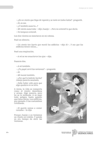 Amigos por el viento
4 ~ DIRECCIÓN GENERAL DE
CULTURA Y EDUCACIÓN
—¿Es un viento que llega de repente y se mete en todos lados? -pregunté.
—Sí, es ese.
—¿Y también susurra...?
—Mi viento susurraba —dijo Juanjo—. Pero no entendí lo que decía.
—Yo tampoco entendí.
Los dos vientos se mezclaron en mi cabeza.
Pasó un silencio.
—Un viento tan fuerte que movió los edificios —dijo él—. Y eso que los
edificios tienen raíces...
Pasó una respiración.
—A mí se me ensuciaron los ojos —dije.
Pasaron dos.
—A mí también.
—¿Tu papá cerró las ventanas? —pregunté.
—Sí.
—Mi mamá también.
—¿Por qué lo habrán hecho?
Juanjo parecía asustado.
—Debe haber sido para que
algo quedara en su sitio.
A veces, la vida se comporta
como el viento: desordena
y arrasa. Algo susurra, pero
no se le entiende. A su paso
todo peligra; hasta aquello
que tiene raíces. Los edificios,
por ejemplo. O las costumbres
cotidianas.
—Si querés vamos a comer
cocadas —le dije.
Porque Juanjo y yo teníamos
un viento en común. Y quizás
ya era tiempo de abrir las
ventanas. 
 