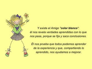  Y existe el Amigo "color blanco": 
él nos revela verdades aprendidas con lo que 
nos pasa, porque se fija y saca conclusiones.
Él nos prueba que todos podemos aprender 
de la experiencia y que, compartiendo lo 
aprendido, nos ayudamos a mejorar.

 