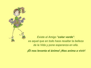 Existe el Amigo "color verde":
es aquel que en todo hace resaltar la belleza
de la Vida y pone esperanza en ella.
¡Él nos levanta el ánimo! ¡Nos anima a vivir!

 