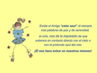 Existe el Amigo "color azul": él siempre
trae palabras de paz y de serenidad,
al oírlo, nos da la impresión de que
estamos en contacto directo con el cielo o
con el profundo azul del mar.
¡Él nos hace entrar en nosotros mismos!

 