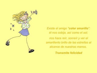 Existe el amigo "color amarillo":
él nos cobija, así como el sol;
nos hace reír, sonreír y ver el
amarillento brillo de las estrellas al
alcance de nuestras manos.
Transmite felicidad

 