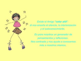 Existe el Amigo "color añil": 
él nos enseña el silencio, la interiorización 
y el autoconocimiento. 
Es para nosotros un generador de 
pensamientos y reflexiones. 
Nos contrasta y nos ayuda a conocernos 
más a nosotros mismos. 

 
