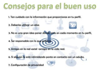 1. Ten cuidado con la información que proporcionas en tu perfil.
2. Deberías utilizar un alias
3. No es una gran idea poner dónde estás en cada momento en tu perfil,
4. Ser responsable con lo que publicas
5. Amigos en la red social -amigos en la vida real.
6. Si alguien te está intimidando ponte en contacto con un adulto.
7. Configuración de privacidad

 