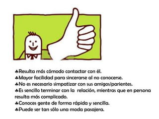 Resulta más cómodo contactar con él.
Mayor facilidad para sincerarse al no conocerse.
No es necesario simpatizar con sus amigos/parientes.
Es sencillo terminar con la relación, mientras que en persona
resulta más complicado.
Conoces gente de forma rápida y sencilla.
Puede ser tan sólo una moda pasajera.

 